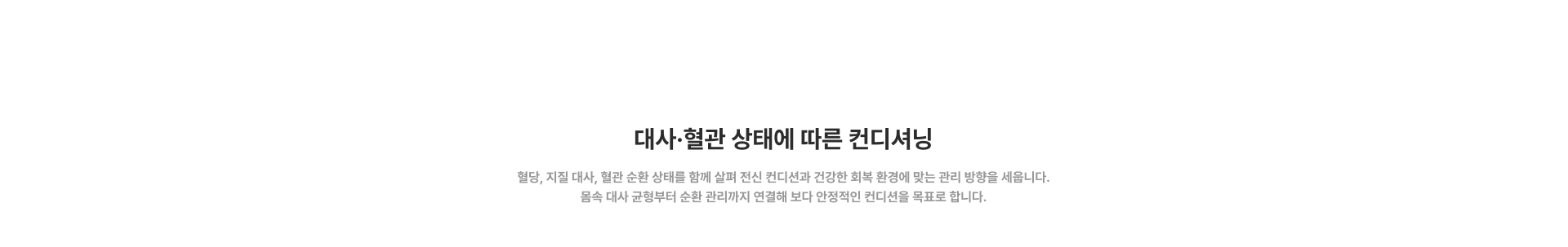 [대사·혈관 상태에 따른 컨디셔닝] 혈당, 지질 대사, 혈관 순환 상태를 함께 살펴 전신 컨디션과 건강한 회복 환경에 맞는 관리 방향을 세웁니다. 몸속 대사 균형부터 순환 관리까지 연결해 보다 안정적인 컨디션을 목표로 합니다.